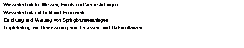Textfeld: Wassertechnik f�r Messen, Events und Veranstaltungen
Wassertechnik mit Licht und Feuerwerk 
Errichtung und Wartung von Springbrunnenanlagen 
Tr�pfelleitung zur Bew�sserung von Terrassen- und Balkonpflanzen
